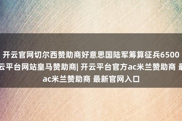 开云官网切尔西赞助商好意思国陆军筹算征兵65000东谈主-开云平台网站皇马赞助商| 开云平台官方ac米兰赞助商 最新官网入口