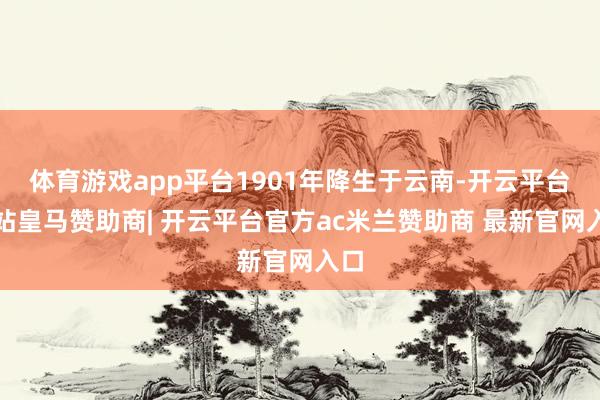 体育游戏app平台1901年降生于云南-开云平台网站皇马赞助商| 开云平台官方ac米兰赞助商 最新官网入口