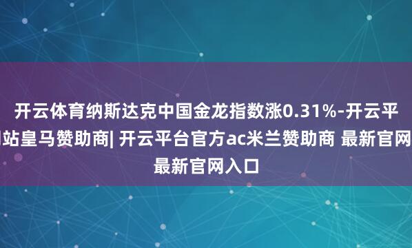 开云体育纳斯达克中国金龙指数涨0.31%-开云平台网站皇马赞助商| 开云平台官方ac米兰赞助商 最新官网入口