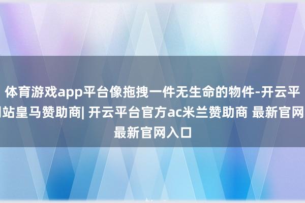 体育游戏app平台像拖拽一件无生命的物件-开云平台网站皇马赞助商| 开云平台官方ac米兰赞助商 最新官网入口