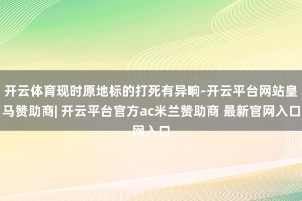开云体育现时原地标的打死有异响-开云平台网站皇马赞助商| 开云平台官方ac米兰赞助商 最新官网入口