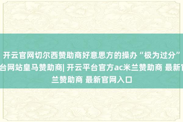 开云官网切尔西赞助商好意思方的操办“极为过分”-开云平台网站皇马赞助商| 开云平台官方ac米兰赞助商 最新官网入口