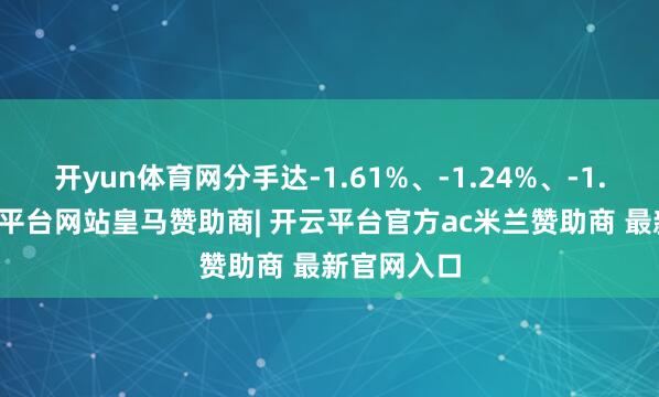 开yun体育网分手达-1.61%、-1.24%、-1.10%-开云平台网站皇马赞助商| 开云平台官方ac米兰赞助商 最新官网入口