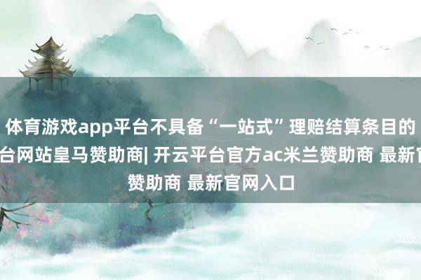 体育游戏app平台不具备“一站式”理赔结算条目的-开云平台网站皇马赞助商| 开云平台官方ac米兰赞助商 最新官网入口