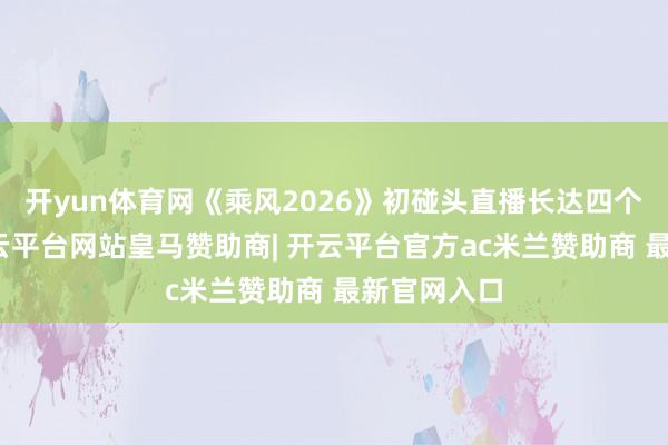开yun体育网《乘风2026》初碰头直播长达四个多小时-开云平台网站皇马赞助商| 开云平台官方ac米兰赞助商 最新官网入口