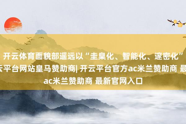 开云体育面貌部遥远以“圭臬化、智能化、邃密化”为中枢-开云平台网站皇马赞助商| 开云平台官方ac米兰赞助商 最新官网入口
