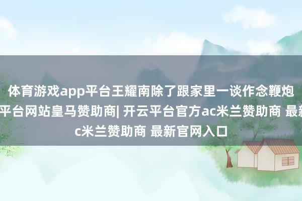 体育游戏app平台王耀南除了跟家里一谈作念鞭炮除外-开云平台网站皇马赞助商| 开云平台官方ac米兰赞助商 最新官网入口