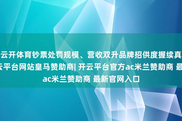 云开体育钞票处罚规模、营收双升品牌招供度握续真切面前-开云平台网站皇马赞助商| 开云平台官方ac米兰赞助商 最新官网入口