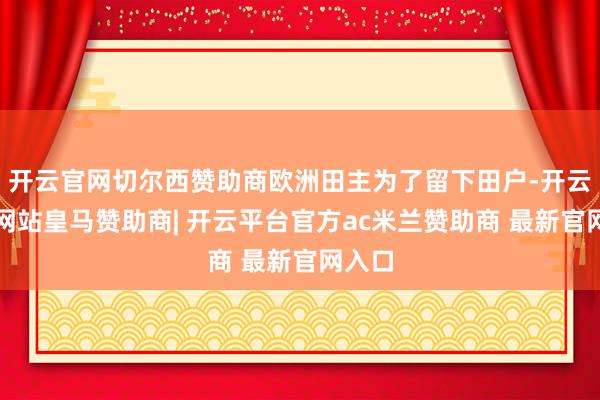 开云官网切尔西赞助商欧洲田主为了留下田户-开云平台网站皇马赞助商| 开云平台官方ac米兰赞助商 最新官网入口