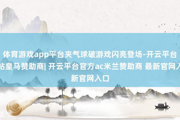 体育游戏app平台夹气球破游戏闪亮登场-开云平台网站皇马赞助商| 开云平台官方ac米兰赞助商 最新官网入口