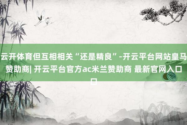 云开体育但互相相关“还是精良”-开云平台网站皇马赞助商| 开云平台官方ac米兰赞助商 最新官网入口