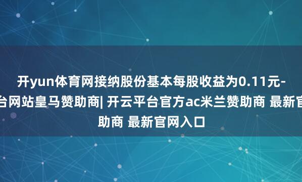 开yun体育网接纳股份基本每股收益为0.11元-开云平台网站皇马赞助商| 开云平台官方ac米兰赞助商 最新官网入口