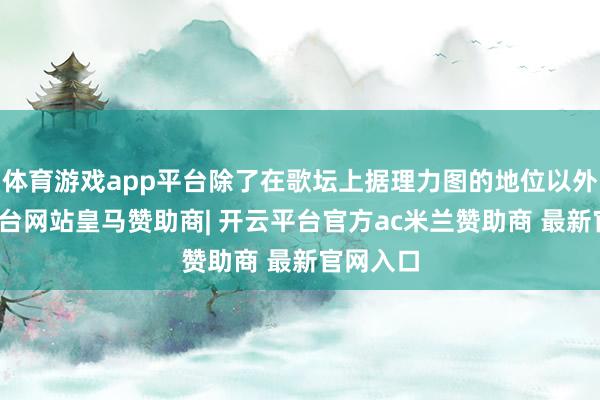 体育游戏app平台除了在歌坛上据理力图的地位以外-开云平台网站皇马赞助商| 开云平台官方ac米兰赞助商 最新官网入口