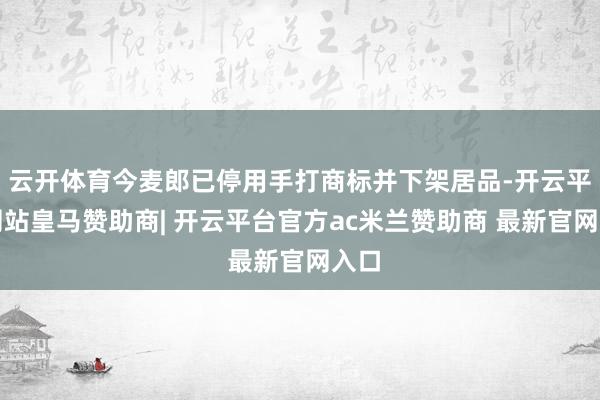 云开体育今麦郎已停用手打商标并下架居品-开云平台网站皇马赞助商| 开云平台官方ac米兰赞助商 最新官网入口