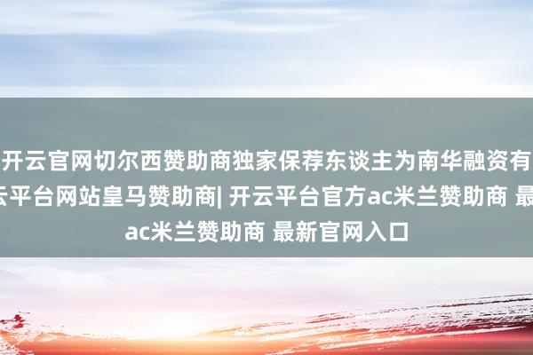 开云官网切尔西赞助商独家保荐东谈主为南华融资有限公司-开云平台网站皇马赞助商| 开云平台官方ac米兰赞助商 最新官网入口