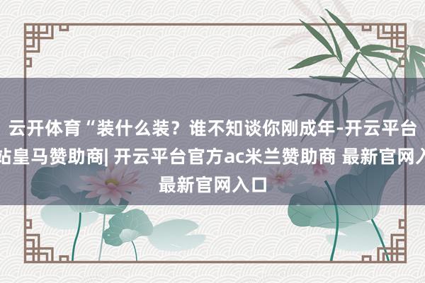 云开体育“装什么装？谁不知谈你刚成年-开云平台网站皇马赞助商| 开云平台官方ac米兰赞助商 最新官网入口