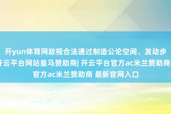 开yun体育网敌视合法通过制造公论空间、发动步地战等模样-开云平台网站皇马赞助商| 开云平台官方ac米兰赞助商 最新官网入口