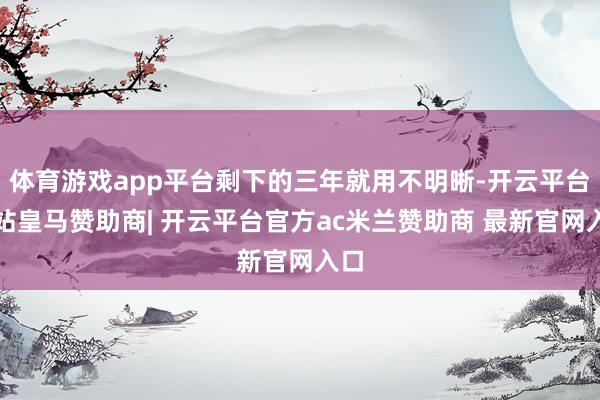 体育游戏app平台剩下的三年就用不明晰-开云平台网站皇马赞助商| 开云平台官方ac米兰赞助商 最新官网入口