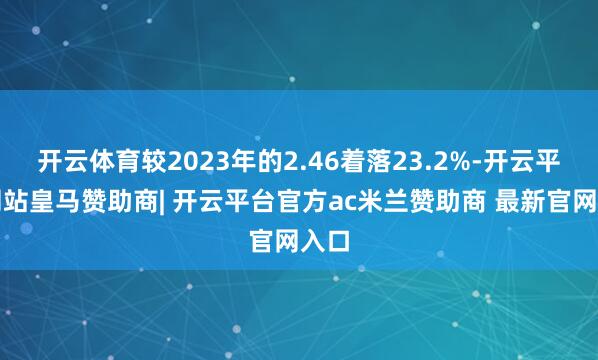 开云体育较2023年的2.46着落23.2%-开云平台网站皇马赞助商| 开云平台官方ac米兰赞助商 最新官网入口