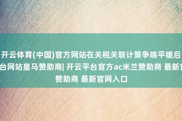 开云体育(中国)官方网站在关税关联计策争端平缓后-开云平台网站皇马赞助商| 开云平台官方ac米兰赞助商 最新官网入口