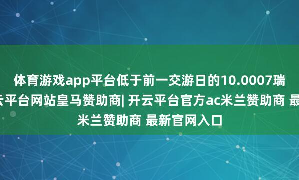 体育游戏app平台低于前一交游日的10.0007瑞典克朗-开云平台网站皇马赞助商| 开云平台官方ac米兰赞助商 最新官网入口