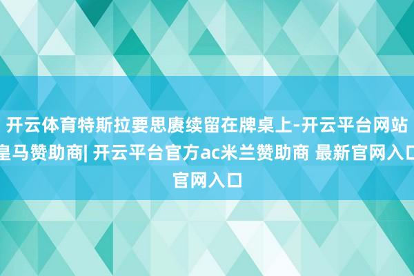 开云体育特斯拉要思赓续留在牌桌上-开云平台网站皇马赞助商| 开云平台官方ac米兰赞助商 最新官网入口