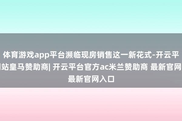 体育游戏app平台濒临现房销售这一新花式-开云平台网站皇马赞助商| 开云平台官方ac米兰赞助商 最新官网入口