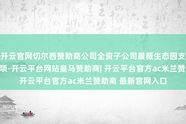 开云官网切尔西赞助商公司全资子公司晨薇生态园支付了相干待履行款项-开云平台网站皇马赞助商| 开云平台官方ac米兰赞助商 最新官网入口