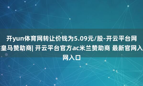 开yun体育网转让价钱为5.09元/股-开云平台网站皇马赞助商| 开云平台官方ac米兰赞助商 最新官网入口