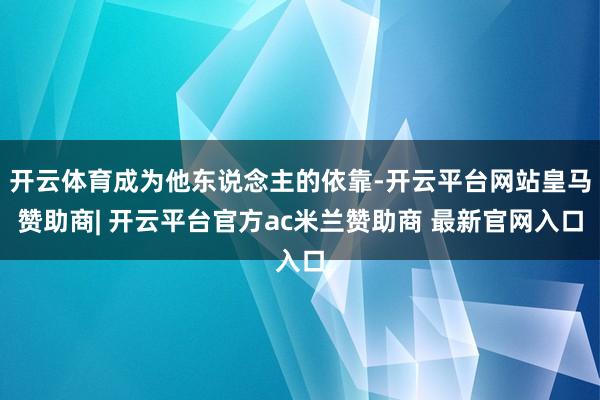 开云体育成为他东说念主的依靠-开云平台网站皇马赞助商| 开云平台官方ac米兰赞助商 最新官网入口