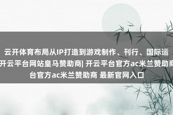 云开体育布局从IP打造到游戏制作、刊行、国际运营的产业链条-开云平台网站皇马赞助商| 开云平台官方ac米兰赞助商 最新官网入口