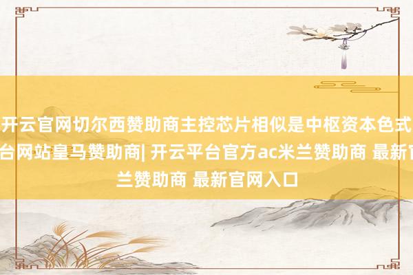 开云官网切尔西赞助商主控芯片相似是中枢资本色式-开云平台网站皇马赞助商| 开云平台官方ac米兰赞助商 最新官网入口