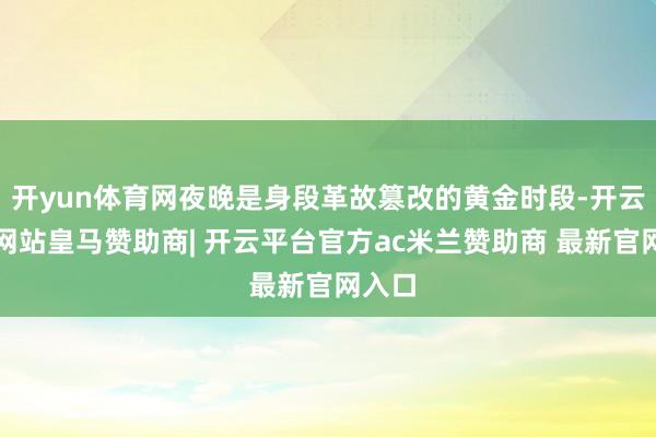 开yun体育网夜晚是身段革故篡改的黄金时段-开云平台网站皇马赞助商| 开云平台官方ac米兰赞助商 最新官网入口