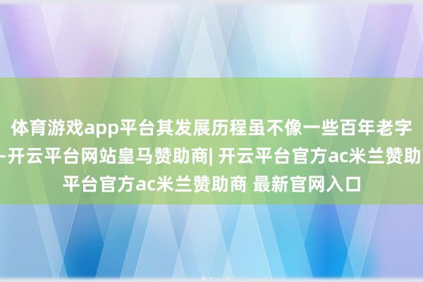 体育游戏app平台其发展历程虽不像一些百年老字号那般悠久漫长-开云平台网站皇马赞助商| 开云平台官方ac米兰赞助商 最新官网入口