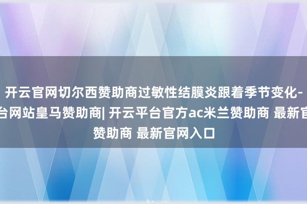 开云官网切尔西赞助商过敏性结膜炎跟着季节变化-开云平台网站皇马赞助商| 开云平台官方ac米兰赞助商 最新官网入口