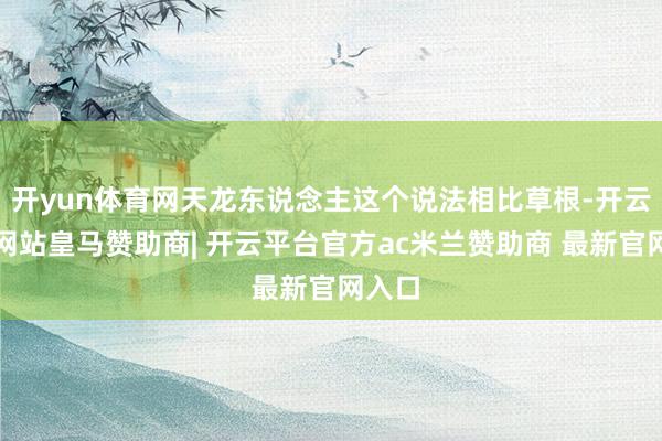 开yun体育网天龙东说念主这个说法相比草根-开云平台网站皇马赞助商| 开云平台官方ac米兰赞助商 最新官网入口