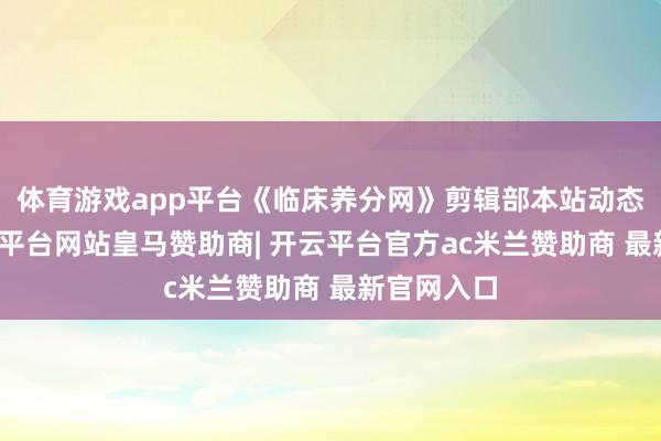 体育游戏app平台《临床养分网》剪辑部本站动态栏：-开云平台网站皇马赞助商| 开云平台官方ac米兰赞助商 最新官网入口