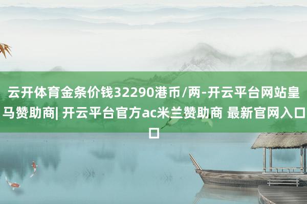 云开体育金条价钱32290港币/两-开云平台网站皇马赞助商| 开云平台官方ac米兰赞助商 最新官网入口