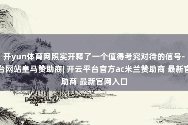 开yun体育网照实开释了一个值得考究对待的信号-开云平台网站皇马赞助商| 开云平台官方ac米兰赞助商 最新官网入口
