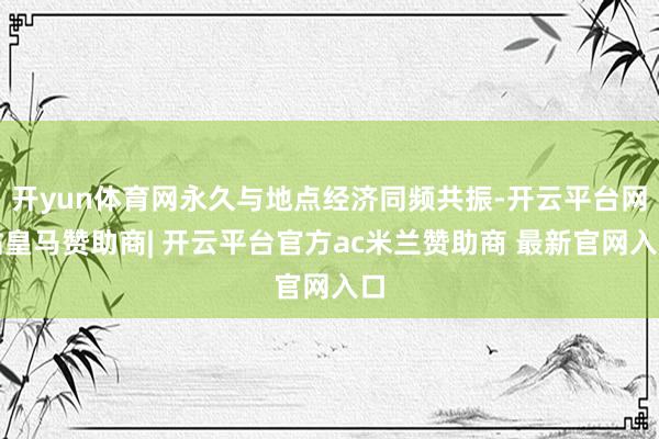 开yun体育网永久与地点经济同频共振-开云平台网站皇马赞助商| 开云平台官方ac米兰赞助商 最新官网入口