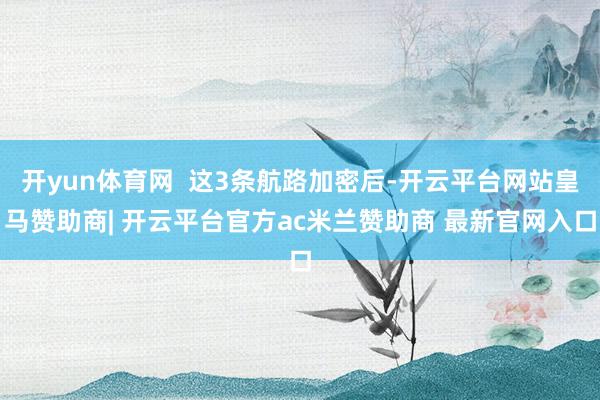 开yun体育网  这3条航路加密后-开云平台网站皇马赞助商| 开云平台官方ac米兰赞助商 最新官网入口