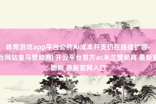 体育游戏app平台公共AI成本开支仍在络续扩容-开云平台网站皇马赞助商| 开云平台官方ac米兰赞助商 最新官网入口