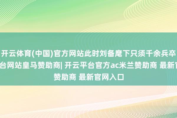开云体育(中国)官方网站此时刘备麾下只须千余兵卒-开云平台网站皇马赞助商| 开云平台官方ac米兰赞助商 最新官网入口