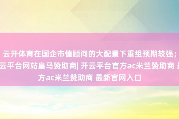 云开体育在国企市值顾问的大配景下重组预期较强；另一方面-开云平台网站皇马赞助商| 开云平台官方ac米兰赞助商 最新官网入口
