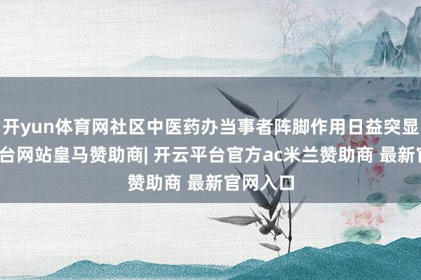 开yun体育网社区中医药办当事者阵脚作用日益突显-开云平台网站皇马赞助商| 开云平台官方ac米兰赞助商 最新官网入口