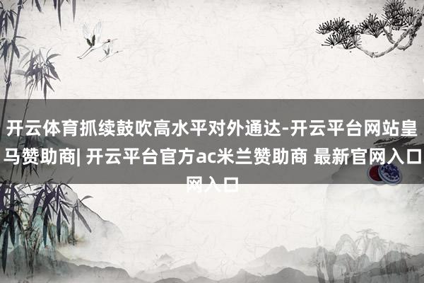 开云体育抓续鼓吹高水平对外通达-开云平台网站皇马赞助商| 开云平台官方ac米兰赞助商 最新官网入口