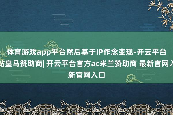 体育游戏app平台然后基于IP作念变现-开云平台网站皇马赞助商| 开云平台官方ac米兰赞助商 最新官网入口