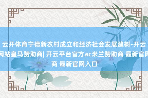 云开体育宁德新农村成立和经济社会发展建树-开云平台网站皇马赞助商| 开云平台官方ac米兰赞助商 最新官网入口