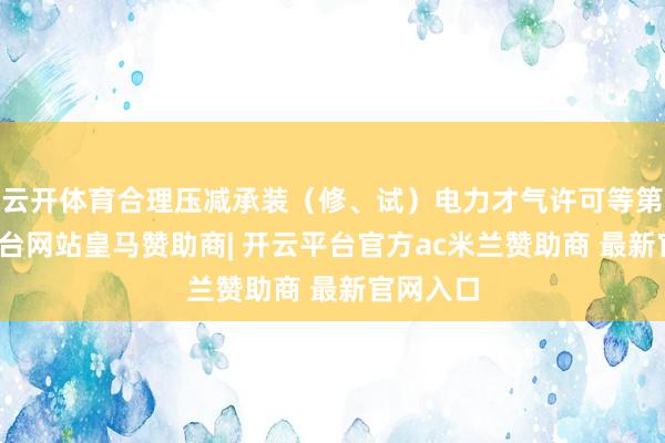云开体育合理压减承装（修、试）电力才气许可等第-开云平台网站皇马赞助商| 开云平台官方ac米兰赞助商 最新官网入口