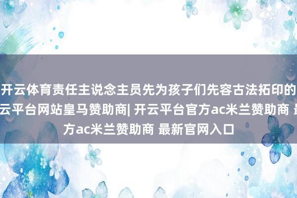 开云体育责任主说念主员先为孩子们先容古法拓印的发展过程-开云平台网站皇马赞助商| 开云平台官方ac米兰赞助商 最新官网入口